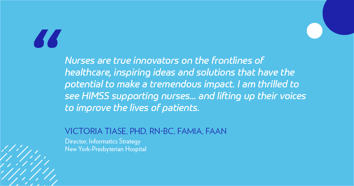 "Nurses are true innovators on the frontlines of healthcare, inspiring ideas and solutions that have the potential to make a tremendous impact. I am thrilled to see HIMSS supporting nurses, the most trusted healthcare professionals, and lifting up their voices to improve the lives of patients." -Victoria Tiase